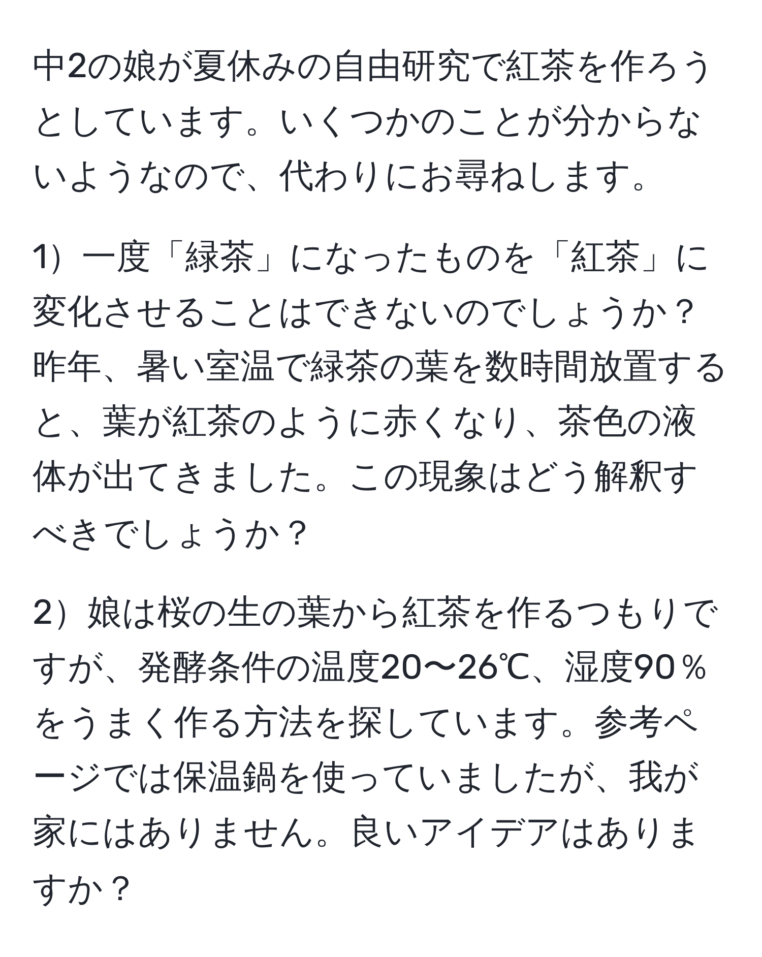 中2の娘が夏休みの自由研究で紅茶を作ろうとしています。いくつかのことが分からないようなので、代わりにお尋ねします。

1一度「緑茶」になったものを「紅茶」に変化させることはできないのでしょうか？昨年、暑い室温で緑茶の葉を数時間放置すると、葉が紅茶のように赤くなり、茶色の液体が出てきました。この現象はどう解釈すべきでしょうか？

2娘は桜の生の葉から紅茶を作るつもりですが、発酵条件の温度20〜26℃、湿度90％をうまく作る方法を探しています。参考ページでは保温鍋を使っていましたが、我が家にはありません。良いアイデアはありますか？