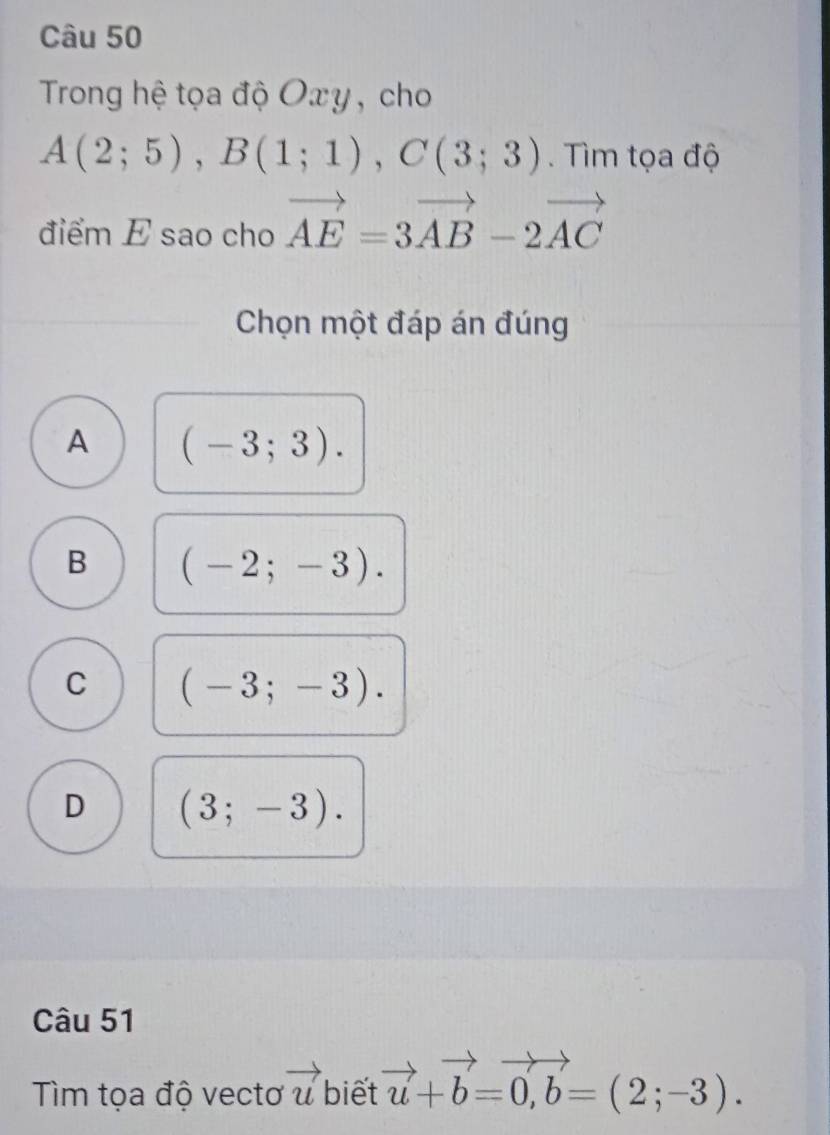 Trong hệ tọa độ Oxy, cho
A(2;5), B(1;1), C(3;3). Tìm tọa độ
điểm E sao cho vector AE=3vector AB-2vector AC
Chọn một đáp án đúng
A (-3;3).
B (-2;-3).
C (-3;-3).
D (3;-3). 
Câu 51
Tìm tọa độ vectơ vector u biết vector u+b=0, b=(2;-3).