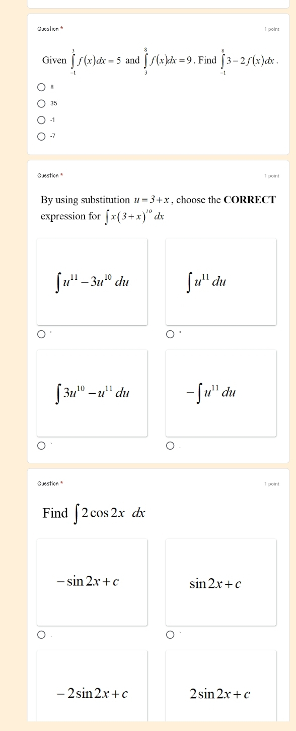 Question * 1 point
Given ∈tlimits _(-1)^3f(x)dx=5 and ∈tlimits _3^(8f(x)dx=9. Find ∈tlimits _(-1)^83-2f(x)dx.
8
35
-1
-7
Question 1 point
By using substitution u=3+x , choose the CORRECT
expression for ∈t x(3+x)^10) dx
∈t u^(11)-3u^(10)du
∈t u^(11)du
∈t 3u^(10)-u^(11)du
-∈t u^(11)du
Question * 1 point
Find ∈t 2cos 2xdx
-sin 2x+c
sin 2x+c
D .
-2sin 2x+c
2sin 2x+c