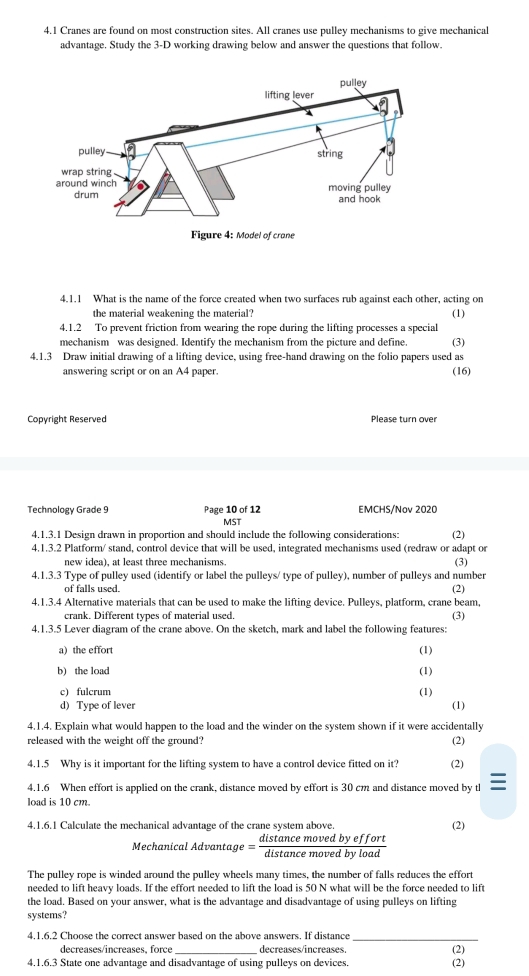 4.1 Cranes are found on most construction sites. All cranes use pulley mechanisms to give mechanical
advantage. Study the 3-D working drawing below and answer the questions that follow.
4.1.1 What is the name of the force created when two surfaces rub against each other, acting on (1)
the material weakening the material?
4.1.2 To prevent friction from wearing the rope during the lifting processes a special
mechanism was designed. Identify the mechanism from the picture and define. (3)
4.1.3 Draw initial drawing of a lifting device, using free-hand drawing on the folio papers used as
answering script or on an A4 paper. (16)
Copyright Reserved Please turn over
Technology Grade 9 Page 10 of 12 EMCHS/Nov 2020
MST
4.1.3.1 Design drawn in proportion and should include the following considerations: (2)
4.1.3.2 Platform/ stand, control device that will be used, integrated mechanisms used (redraw or adapt or
new idea), at least three mechanisms. (3)
4.1.3.3 Type of pulley used (identify or label the pulleys/ type of pulley), number of pulleys and number (2)
of falls used.
4.1.3.4 Alternative materials that can be used to make the lifting device. Pulleys, platform, crane beam,
crank. Different types of material used.
4.1.3.5 Lever diagram of the crane above. On the sketch, mark and label the following features: (3)
a) the effort (1)
b) the load (1)
c) fulcrum (1)
d) Type of lever (1)
4.1.4. Explain what would happen to the load and the winder on the system shown if it were accidentally
released with the weight off the ground? (2)
4.1.5 Why is it important for the lifting system to have a control device fitted on it? (2)
4.1.6 When effort is applied on the crank, distance moved by effort is 30 cm and distance moved by tl 
load is 10 cm.
4.1.6.1 Calculate the mechanical advantage of the crane system above. (2)
Mechanical Advantage = = distan cemovedbyeffort/distan cemovedbyload 
The pulley rope is winded around the pulley wheels many times, the number of falls reduces the effort
needed to lift heavy loads. If the effort needed to lift the load is 50 N what will be the force needed to lift
the load. Based on your answer, what is the advantage and disadvantage of using pulleys on lifting
systems?
4.1.6.2 Choose the correct answer based on the above answers. If distance_
decreases/increases, force decreases/increases. (2)
4,1,6.3 State one advantage and disadvantage of using pulleys on devices.
(2)