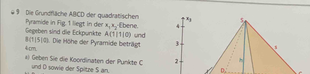 Die Grundfläche ABCD der quadratischen x_3
Pyramide in Fig. 1 liegt in der x_1x_2 -Ebene. 
4 
Gegeben sind die Eckpunkte A(1|1|0) und
B(1|5|0). Die Höhe der Pyramide beträgt 3
4 cm. 
a) Geben Sie die Koordinaten der Punkte C 2
und D sowie der Spitze S an.