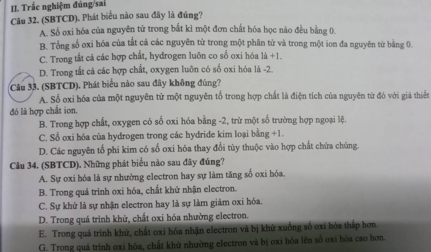 Trắc nghiệm đúng sai
Câu 32. (SBTCD). Phát biểu nào sau đây là đúng?
A. Số oxi hóa của nguyên tử trong bất kì một đơn chất hóa học nào đều bằng 0.
B. Tổng số oxi hóa của tất cả các nguyên tử trong một phân tử và trong một ion đa nguyên tử bằng 0.
C. Trong tất cả các hợp chất, hydrogen luôn co số oxi hóa 1a+1.
D. Trong tất cả các hợp chất, oxygen luôn có số oxi hóa là -2.
Câu 33. (SBTCD). Phát biểu nào sau đây không đúng?
A. Số oxi hóa của một nguyên tử một nguyên tố trong hợp chất là điện tích của nguyên từ đó với giả thiết
đó là hợp chất ion.
B. Trong hợp chất, oxygen có số oxi hóa bằng -2, trừ một số trường hợp ngoại lệ.
C. Số oxi hóa của hydrogen trong các hydride kim loại bằng +1.
D. Các nguyên tố phi kim có số oxi hóa thay đổi tùy thuộc vào hợp chất chứa chúng.
Câu 34. (SBTCD). Những phát biểu nào sau đây đúng?
A. Sự oxi hóa là sự nhường electron hay sự làm tăng số oxi hóa.
B. Trong quá trình oxi hóa, chất khử nhận electron.
C. Sự khử là sự nhận electron hay là sự làm giảm oxi hóa.
D. Trong quá trình khử, chất oxi hóa nhường electron.
E. Trong quá trình khử, chất oxi hóa nhận electron và bị khử xuống số oxi hóa thấp hơn.
G. Trong quá trình oxi hóa, chất khử nhường electron và bị oxi hóa lên số oxi hóa cao hơn.