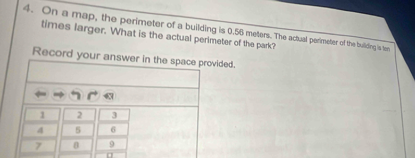 On a map, the perimeter of a building is 0.56 meters. The actual perimeter of the building is ten 
times larger. What is the actual perimeter of the park? 
Record your anded.