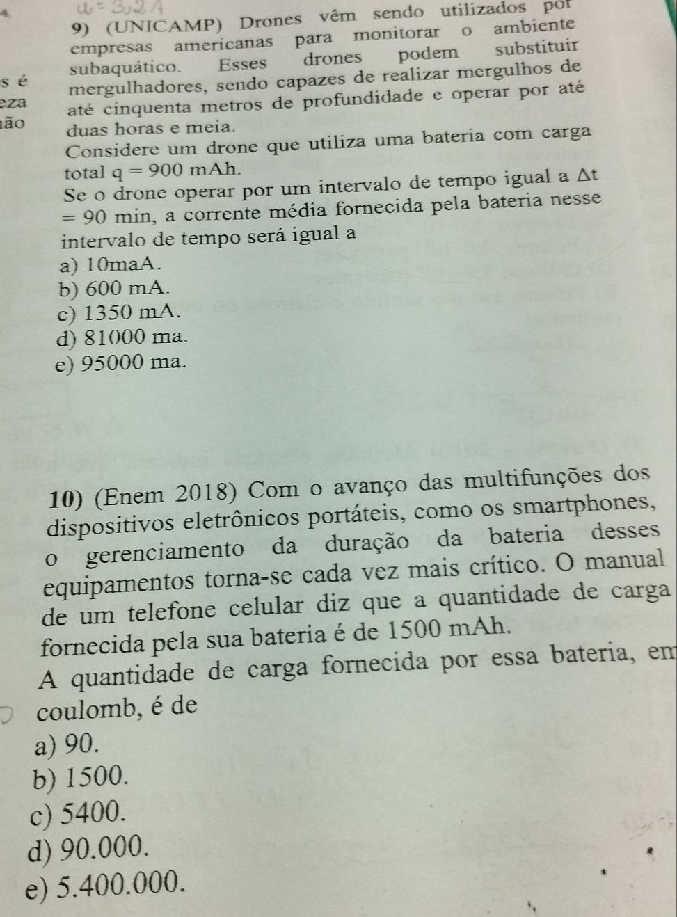 (UNICAMP) Drones vêm sendo utilizados por
empresas americanas para monitorar o ambiente
sé subaquático. Esses drones podem substituir
mergulhadores, sendo capazes de realizar mergulhos de
eza até cinquenta metros de profundidade e operar por até
ão duas horas e meia.
Considere um drone que utiliza uma bateria com carga
total q=900mAh. 
Se o drone operar por um intervalo de tempo igual a △ t
=90 mi n, a corrente média fornecida pela bateria nesse
intervalo de tempo será igual a
a) 10maA.
b) 600 mA.
c) 1350 mA.
d) 81000 ma.
e) 95000 ma.
10) (Enem 2018) Com o avanço das multifunções dos
dispositivos eletrônicos portáteis, como os smartphones,
o gerenciamento da duração da bateria desses
equipamentos torna-se cada vez mais crítico. O manual
de um telefone celular diz que a quantidade de carga
fornecida pela sua bateria é de 1500 mAh.
A quantidade de carga fornecida por essa bateria, em
coulomb, é de
a) 90.
b) 1500.
c) 5400.
d) 90.000.
e) 5.400.000.