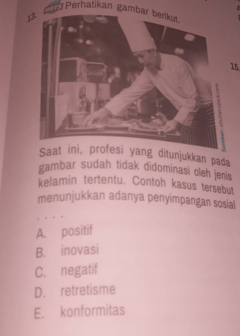 a
13. COn Perhatikan gambar berikut.
15
ditunjukkan pada
gambar sudah tidak didominasi oleh jenis
kelamin tertentu. Contoh kasus tersebut
menunjukkan adanya penyimpangan sosial
A. positif
B. inovasi
C. negatif
D. retretisme
E. konformitas