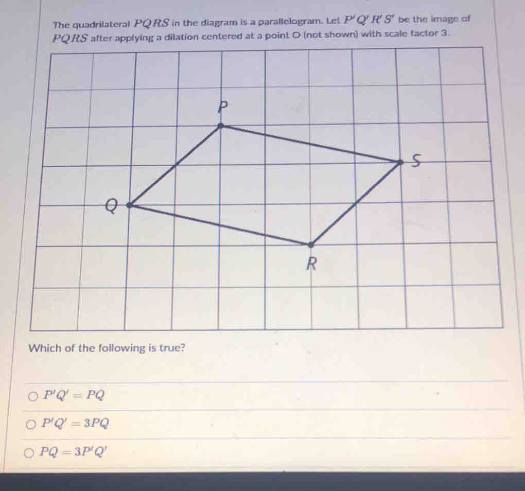 The quadrilateral PQRS in the diagram is a parallelogram. Let P'Q'R'S' be the image of
PQRS after applying a dilation centered at a point O (not shown) with scale factor 3.
Which of the following is true?
P'Q'=PQ
P'Q'=3PQ
PQ=3P'Q'