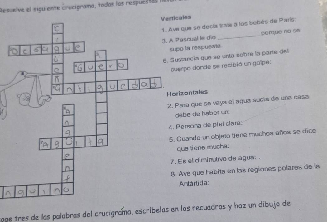 Resuelve el siguiente crucigrama, todas las respuestas I8 
cales 
e que se decía traía a los bebès de París: 
Pascual le dio _porque no se 
po la respuesta. 
stancia que se unta sobre la parte del 
erpo donde se recibió un golpe: 
rizontales 
Para que se vaya el agua sucia de una casa 
ebe de haber un: 
Persona de piel clara: 
Cuando un objeto tiene muchos años se dice 
que tiene mucha: 
Es el diminutivo de agua: 
Ave que habita en las regiones polares de la 
Antártida: 
soge tres de las palabras del crucigrama, escríbelas en los recuadros y haz un dibujo de