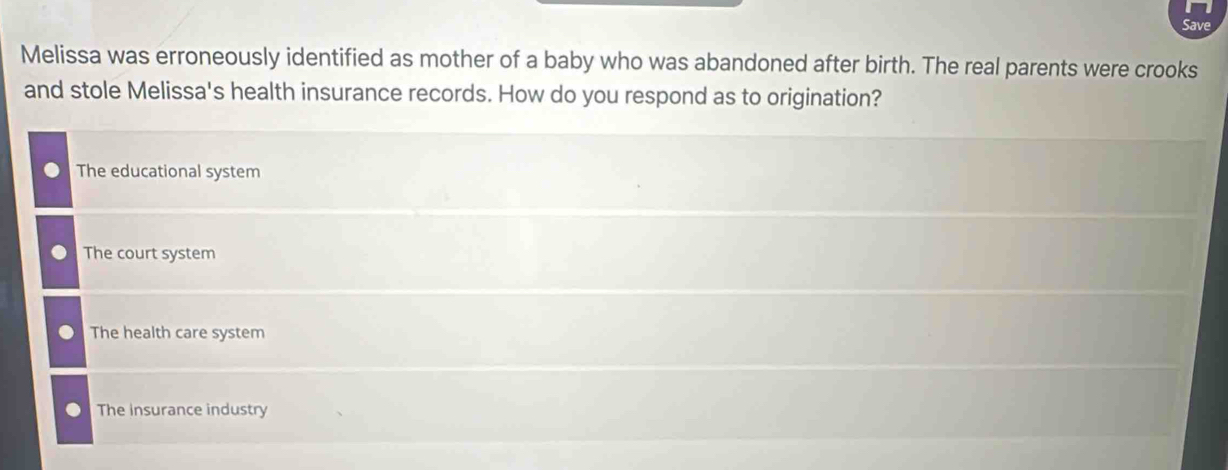 Save
Melissa was erroneously identified as mother of a baby who was abandoned after birth. The real parents were crooks
and stole Melissa's health insurance records. How do you respond as to origination?
The educational system
The court system
The health care system
The insurance industry