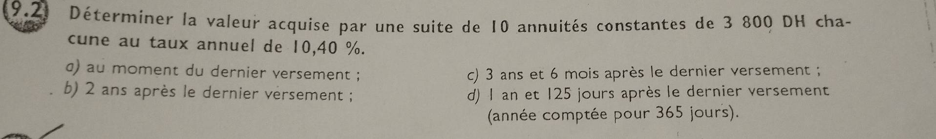 Déterminer la valeur acquise par une suite de 10 annuités constantes de 3 800 DH cha-
cune au taux annuel de 10, 40 %.
α) au moment du dernier versement ; c) 3 ans et 6 mois après le dernier versement ;
b) 2 ans après le dernier versement ; d) 1 an et 125 jours après le dernier versement
(année comptée pour 365 jours).