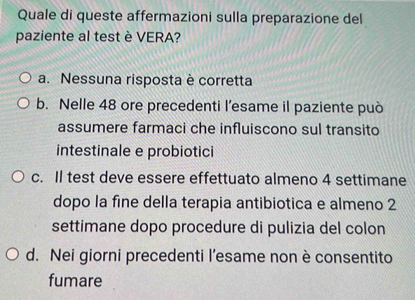 Quale di queste affermazioni sulla preparazione del
paziente al test è VERA?
a. Nessuna risposta è corretta
b. Nelle 48 ore precedenti l’esame il paziente può
assumere farmaci che influiscono sul transito
intestinale e probiotici
c. Il test deve essere effettuato almeno 4 settimane
dopo la fine della terapia antibiotica e almeno 2
settimane dopo procedure di pulizia del colon
d. Nei giorni precedenti l’esame non è consentito
fumare