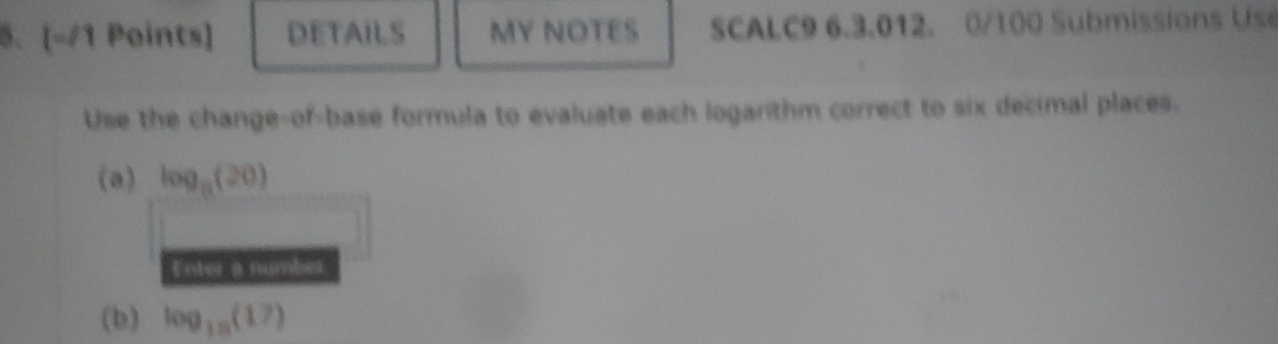 DETAILS MY NOTES SCALC9 6.3.012. 0/100 Submissions Use 
Use the change-of-base formula to evaluate each logarithm correct to six decimal places. 
(a) log _9(20)
Enter a number 
(b) log _10(17)