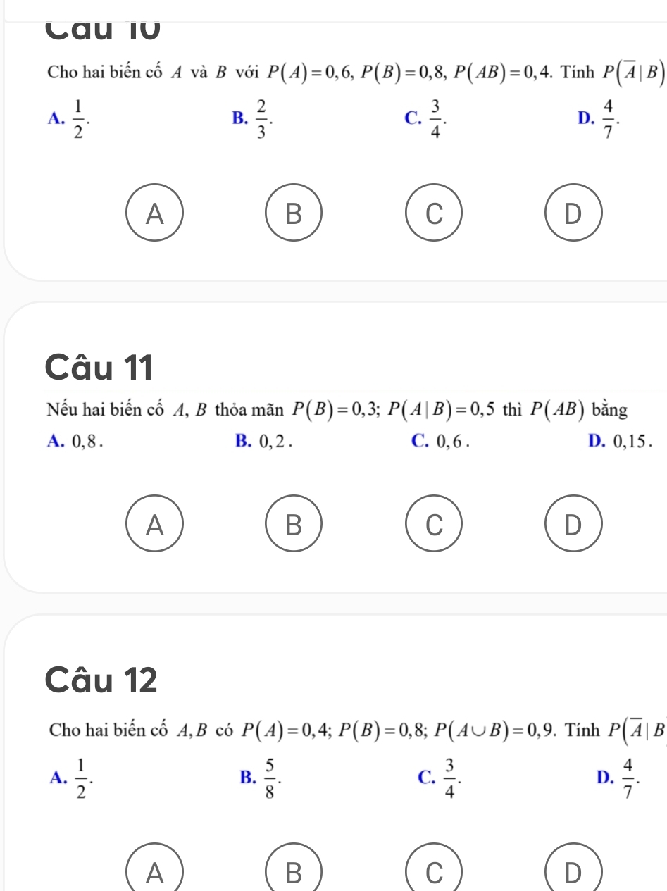 Cau IV
Cho hai biến cố A và B với P(A)=0,6, P(B)=0,8, P(AB)=0,4. Tính P(overline A|B)
A.  1/2 .  2/3 .  3/4 .  4/7 . 
B.
C.
D.
A
B
D
Câu 11
Nếu hai biến cố A, B thỏa mãn P(B)=0,3; P(A|B)=0,5 thì P(AB) bằng
A. 0, 8. B. 0, 2. C. 0, 6. D. 0, 1 5 .
A
B
C
D
Câu 12
Cho hai biến cố A,B có P(A)=0,4; P(B)=0,8; P(A∪ B)=0,9. Tính P(overline A|B
A.  1/2 .  5/8 .  3/4 .  4/7 . 
B.
C.
D.
A
B
C
D