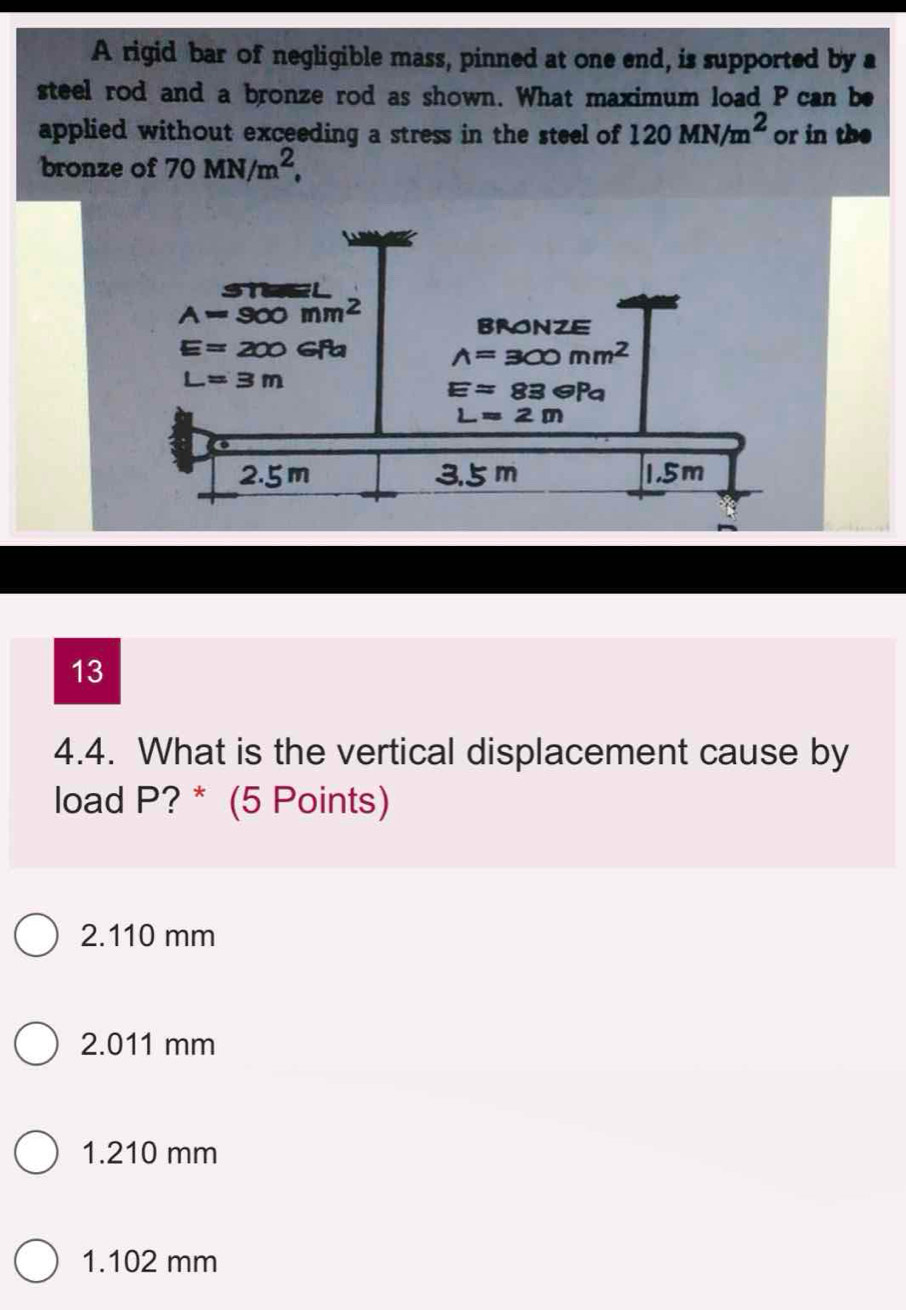 A rigid bar of negligible mass, pinned at one end, is supported by a
steel rod and a bronze rod as shown. What maximum load P can be
applied without exceeding a stress in the steel of 120MN/m^2 or in the
bronze of 70MN/m^2,
13
4.4. What is the vertical displacement cause by
load P? * (5 Points)
2.110 mm
2.011 mm
1.210 mm
1.102 mm