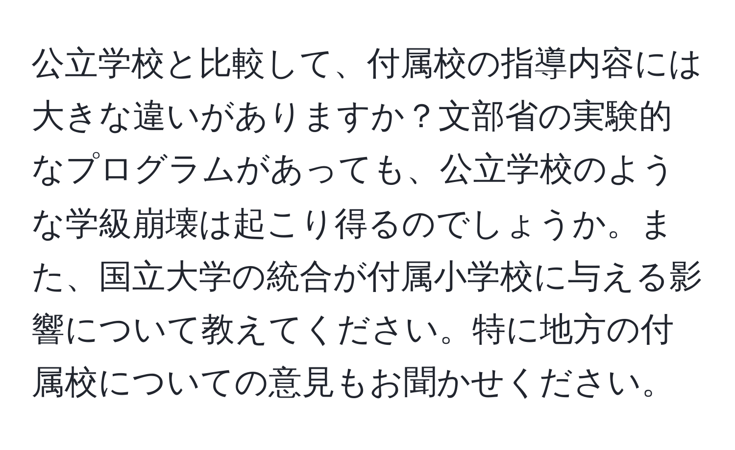 公立学校と比較して、付属校の指導内容には大きな違いがありますか？文部省の実験的なプログラムがあっても、公立学校のような学級崩壊は起こり得るのでしょうか。また、国立大学の統合が付属小学校に与える影響について教えてください。特に地方の付属校についての意見もお聞かせください。