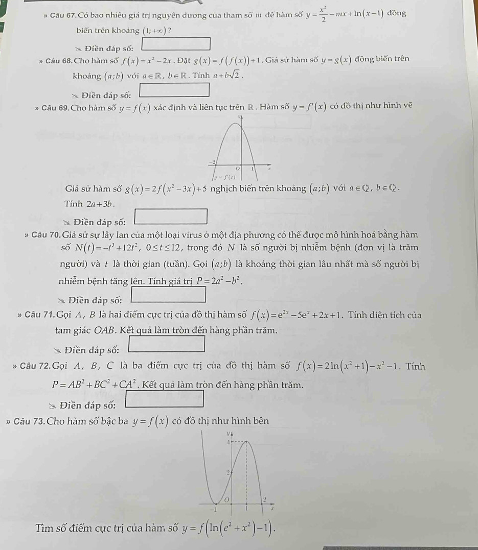 Câu 67.Có bao nhiêu giá trị nguyên dương của tham số m để hàm số y= x^2/2 -mx+ln (x-1) đồng
biến trên khoảng (1;+∈fty ) ?
Điền đáp số:
» Câu 68. Cho hàm số f(x)=x^2-2x. Đặt g(x)=f(f(x))+1. Giả sử hàm số y=g(x) đồng biến trên
khoảng (a;b) vói a∈ R,b∈ R. Tính a+bsqrt(2).
Điền đáp số: □
» Câu 69.Cho hàm số y=f(x) xác định và liên tục trên R . Hàm số y=f'(x) có đồ thị như hình vẽ
Giả sử hàm số g(x)=2f(x^2-3x)+5 nghịch biến trên khoảng (a;b) với a∈ Q,b∈ Q.
Tính 2a+3b.
Điền đáp số:
* Câu 70.Giả sử sự lây lan của một loại virus ở một địa phương có thể được mô hình hoá bằng hàm
số N(t)=-t^3+12t^2,0≤ t≤ 12 , trong đó N là số người bị nhiễm bệnh (đơn vị là trăm
người) và t là thời gian (tuần). Gọi (a;b) là khoảng thời gian lâu nhất mà số người bị
nhiễm bệnh tăng lên. Tính giá trị P=2a^2-b^2.
Điền đáp số:
# Câu 71.Gọi A , B là hai điểm cực trị của đồ thị hàm số f(x)=e^(2x)-5e^x+2x+1.  Tính diện tích của
tam giác OAB. Kết quả làm tròn đến hàng phần trăm.
Điền đáp số:
Câu 72.Gọi A, B, C là ba điểm cực trị của đồ thị hàm số f(x)=2ln (x^2+1)-x^2-1. Tính
P=AB^2+BC^2+CA^2. Kết quả làm tròn đến hàng phần trăm.
Điền đáp số:
# Câu 73. Cho hàm số bậc ba y=f(x) có đồ thị như hình bên
Tìm số điểm cực trị của hàm số y=f(ln (e^2+x^2)-1).