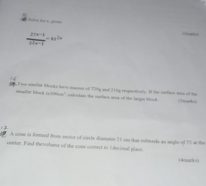 Solve for x. given
 (27^(x-1))/32x-1 =81^(2x)
Cmarksy 
Two similar blocks have masses of 729g and 216g respectively. If the surface area of the 
smaller block is 300cm^2 , calculate the surface area of the larger block. (3marks) 
A cone is formed from sector of circle diameter 21 cm that subtends an angle of 75 at the 
center. Find thevolume of the cone correct to 1decimal place. 
(4marks)