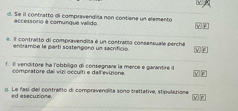 Se il contratto di compravendita non contiene un elemento 
accessorio è comunque valido. 
ν F 
_ 
_ 
e. Il contratto di compravendita è un contratto consensuale perché 
entrambe le parti sostengono un sacrificio. 
F 
_ 
_ 
f. Il venditore ha l’obbligo di consegnare la merce e garantire i 
compratore dai vizi occulti e dall'evizione. 
V F 
_ 
_ 
_ 
g. Le fasi del contratto di compravendita sono trattative, stipulazione 
ed esecuzione. 
V F 
_ 
_ 
_