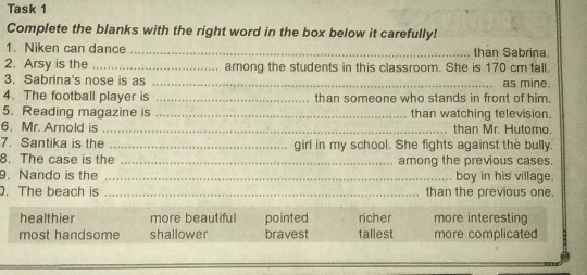 Task 1
Complete the blanks with the right word in the box below it carefully!
1. Niken can dance _than Sabrina
2. Arsy is the _among the students in this classroom. She is 170 cm tall,
3. Sabrina's nose is as _ as mine.
4. The football player is _than someone who stands in front of him.
5. Reading magazine is _than watching television.
6. Mr. Amold is _than Mr. Hutomo.
7. Santika is the _girl in my school. She fights against the bully.
8. The case is the _among the previous cases.
9. Nando is the _boy in his village.
. The beach is _than the previous one.
healthier more beautiful pointed richer more interesting
most handsome shallower bravest tallest more complicated