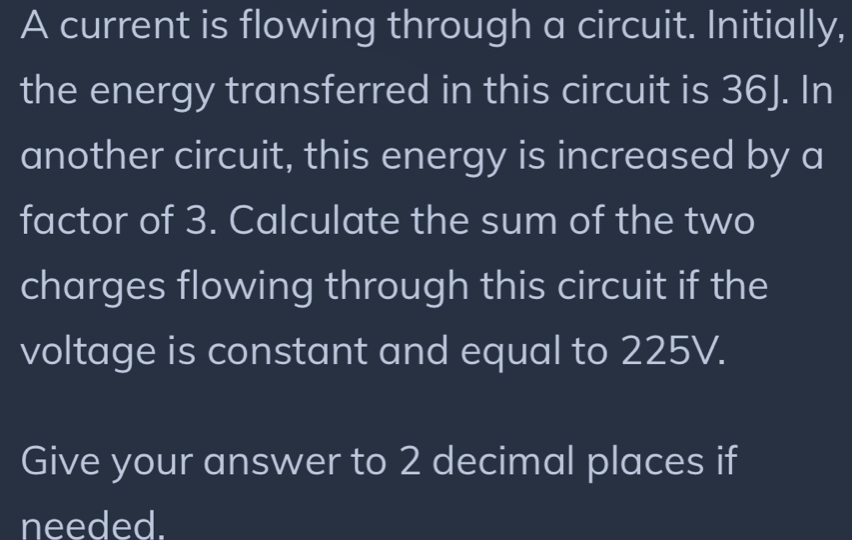 A current is flowing through a circuit. Initially, 
the energy transferred in this circuit is 36J. In 
another circuit, this energy is increased by a 
factor of 3. Calculate the sum of the two 
charges flowing through this circuit if the 
voltage is constant and equal to 225V. 
Give your answer to 2 decimal places if 
needed.