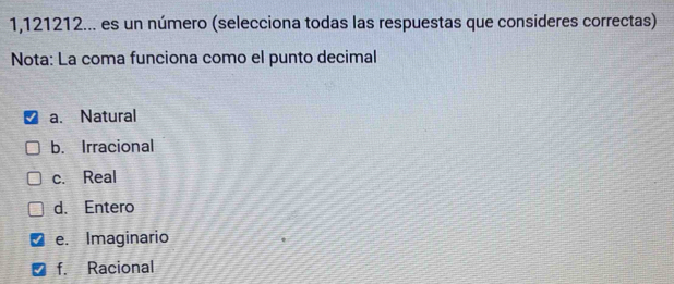 1,121212... es un número (selecciona todas las respuestas que consideres correctas)
Nota: La coma funciona como el punto decimal
a. Natural
b. Irracional
c. Real
d. Entero
e. Imaginario
f. Racional