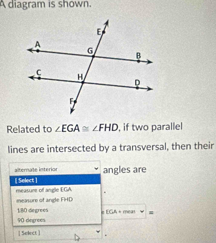 A diagram is shown.
Related to ∠ EGA≌ ∠ FHD , if two parallel
lines are intersected by a transversal, then their
alternate interior angles are
[ Select ]
measure of angle EGA
measure of angle FHD
180 degrees meas =
e EGA +
90 degrees
[ Select ]
.