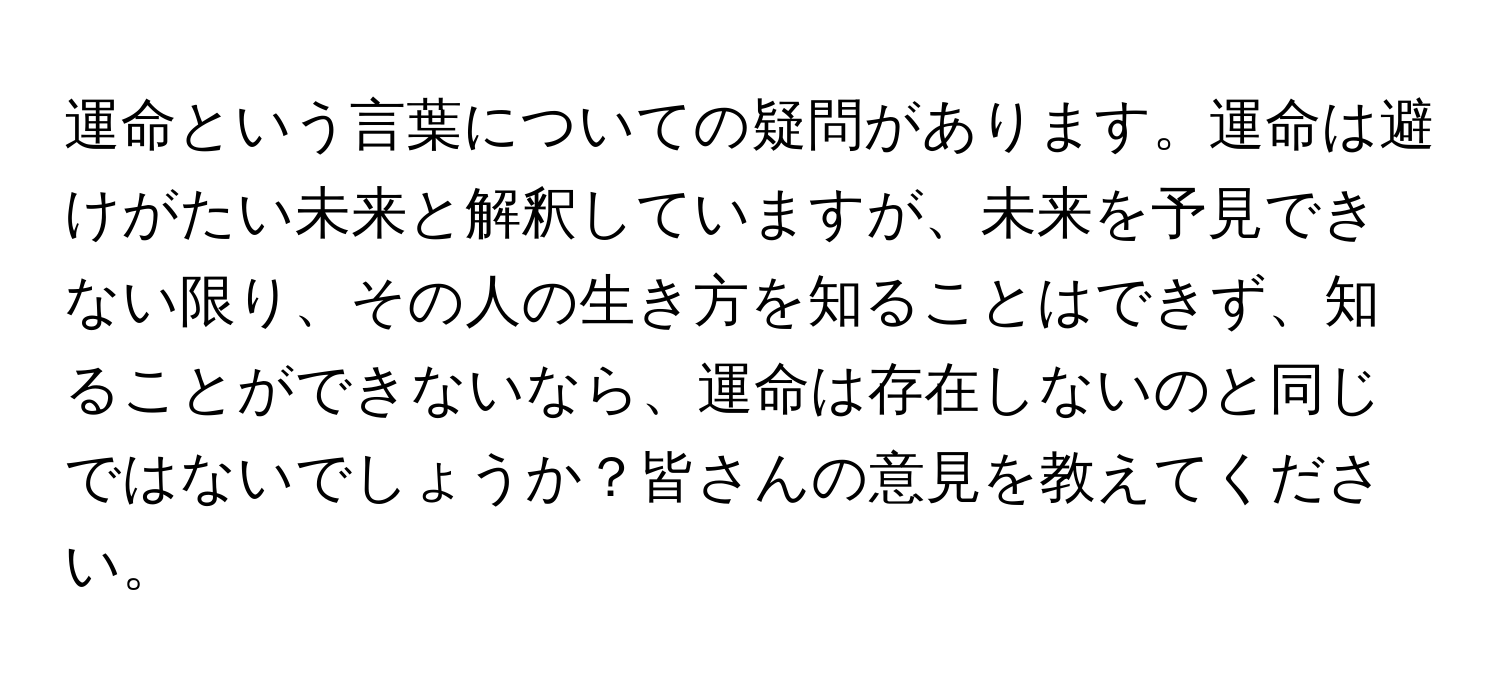 運命という言葉についての疑問があります。運命は避けがたい未来と解釈していますが、未来を予見できない限り、その人の生き方を知ることはできず、知ることができないなら、運命は存在しないのと同じではないでしょうか？皆さんの意見を教えてください。