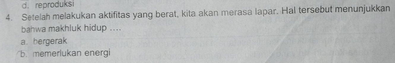 d. reproduksi
4. Setelah melakukan aktifitas yang berat, kita akan merasa lapar. Hal tersebut menunjukkan
bahwa makhluk hidup ....
a bergerak
b. memerlukan energi