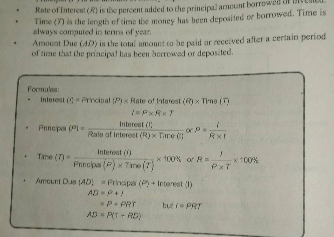 Rate of Interest (R) is the percent added to the principal amount borrowed or mvet 
Time (7) is the length of time the money has been deposited or borrowed. Time is 
always computed in terms of year. 
Amount Due (AD) is the total amount to be paid or received after a certain period 
of time that the principal has been borrowed or deposited. 
Formulas: 
Interest (I)=Principal(P)* RateofIr nterest (R)* Time(T)
I=P* R* T
Principal (P)= Interest(I)/Rateofinterest(R)* Time(t)  or P= I/R* t 
a ime
(T)= Interest(I)/Principal(P)* Time(T) * 100% or R= I/P* T * 100%
Amount Due (AD)=Prin cipal (P) + Interest (I)
AD=P+l
=P+PRT but I=PRT
AD=P(1+RD)