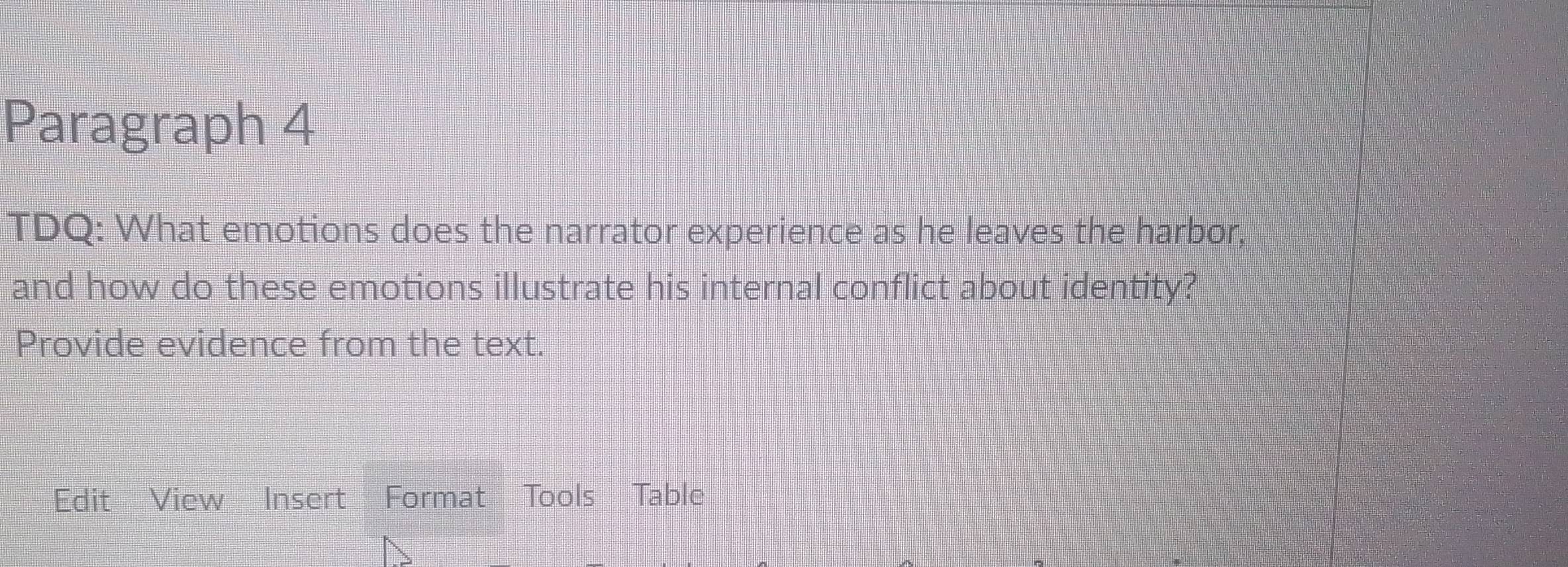 Paragraph 4 
TDQ: What emotions does the narrator experience as he leaves the harbor, 
and how do these emotions illustrate his internal conflict about identity? 
Provide evidence from the text. 
Edit View Insert Format Tools Table