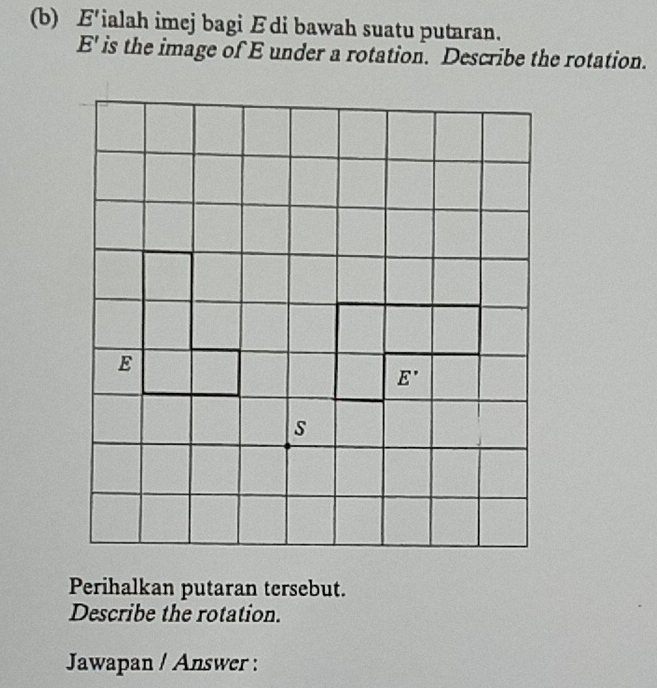 F'ialah imej bagi Ædi bawah suatu putaran.
E ' is the image of E under a rotation. Describe the rotation.
E
E '
s
Perihalkan putaran tersebut. 
Describe the rotation. 
Jawapan / Answer :