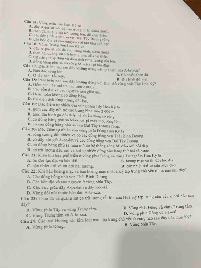 Vùng phía Tây Hoa Kỳ có
A. dãy A-pa-lat với độ cao trung bình, sườn thoài.
B. than đá, quặng sắt trữ lượng lớn, dễ khai thác.
C. các đồng bằng phù sa ven Đại Tây Dương rộng
D. các bồn địa và cao nguyên với khí hậu khô hạn.
Câu 16: Vùng Trung tâm Hoa Kỳ có
A. dãy A-pa-lat với độ cao trung bình, sườn thoái
B. than đá, quặng sắt trữ lượng lớn, dễ khai thác,
C. trữ năng thủy điện và diện tích rừng tương đổi lớn.
D. đồng bằng phù sa do sông Mi-xi-xi-pi bồi đấp.
Câu 17: Đặc điểm nào sau đây không đúng với tự nhiên của A-la-xca?
A. Bán đảo rộng lớn.
C. Ở tây bắc Bắc Mỹ.
B. Có nhiều than đá.
D. Địa hình đồi núi.
Câu 18: Phát biểu nào sau đây không đúng với lãnh thổ vùng phía Tây Hoa Kỳ?
A. Gồm các dãy nủi trẻ cao trên 2 000 m.
B. Các bồn địa và cao nguyên xen giữa núi.
C. Hoàn toàn không có đồng bằng.
D. Có diện tích rừng tương đổi lớn.
Câu 19: Đặc điểm tự nhiên của vùng phía Tây Hoa Kỳ là
A. gồm các dãy nủi trẻ cao trung bình trên 2 000 m.
B. gồm địa hình gò đồi thấp và nhiều đồng có rộng.
C. có đồng bằng phù sa Mi-xi-xi-pi màu mỡ, rộng lớn.
D. có các đồng bằng phù sa ven Đại Tây Dương rộng.
* Câu 20: Đặc điểm tự nhiên của vùng phía Đông Hoa Kỳ là
A. rừng tương đối nhiều và có các đồng bằng ven Thái Bình Dương.
B. có dãy núi già A-pa-lat và các đồng bằng ven Đại Tây Dưong.
C. có đồng bằng phù sa màu mỡ do hệ thống sông Mi-xi-xi-pi bồi đấp.
D. có trữ lượng dầu mỏ và khí tự nhiên đứng vào hàng thứ hai cả nước.
Câu 21: Kiểu khí hậu phổ biển ở vùng phía Đông và vùng Trung tâm Hoa Kỳ là
A. ôn đới lục địa và hàn đới. B. hoang mạc và ôn đới lục địa.
C. cận nhiệt đới và ôn đới hải dương. D. cận nhiệt đới và cận xích đạo.
Câu 22: Khí hậu hoang mạc và bán hoang mạc ở Hoa Kỳ tập trung chủ yếu ở nơi nào sau đây?
A. Các đồng bằng nhỏ ven Thái Bình Dương.
B. Các bồn địa và cao nguyên ở vùng phía Tây.
C. Khu vực giữa dãy A-pa-lat và dãy Rốc-ki.
D. Vùng đồi núi thuộc bán đảo A-la-xca.
Câu 23: Than đá và quặng sắt có trữ lượng rất lớn của Hoa Kỳ tập trung chủ yếu ở nơi nào sau
đây?
A. Vùng phía Tây và vùng Trung tâm. B. Vùng phía Đông và vùng Trung tâm.
C. Vùng Trung tâm và A-la-xca. D. Vùng phía Đông và Ha-oai.
Câu 24: Các loại khoáng sản kim loại màu tập trung chủ yếu ở vùng nào sau đây của Hoa Kỳ?
A. Vùng phía Đông. B. Vùng phía Tây.