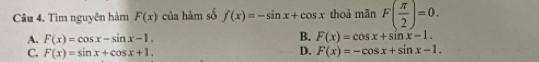 Tìm nguyên hàm F(x) của hàm số f(x)=-sin x+cos x thoả mãn F( π /2 )=0.
B.
A. F(x)=cos x-sin x-1. F(x)=cos x+sin x-1.
C. F(x)=sin x+cos x+1.
D. F(x)=-cos x+sin x-1.