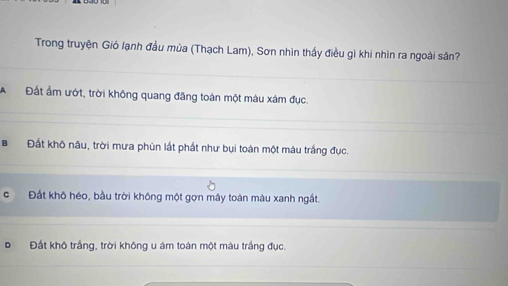 Trong truyện Gió lạnh đầu mùa (Thạch Lam), Sơn nhìn thấy điều gì khi nhìn ra ngoài sân?
A Đất ẩm ướt, trời không quang đãng toàn một màu xám đục.
B Đất khô nâu, trời mưa phùn lất phất như bụi toàn một màu trắng đục.
cí Đất khô héo, bầu trời không một gợn mây toàn màu xanh ngắt.
Đất khô trắng, trời không u ám toàn một màu trắng đục.