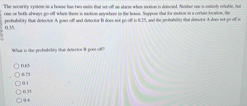 The security system in a house has two units that set off an alarm when motion is detected. Neither one is entirely reliable, but
one or both always go off when there is motion anywhere in the house. Suppose that for motion in a certain location, the
probability that detector A goes off and detector B does not go off is 0.25, and the probability that detector A does not go off is
0.35.

What is the probability that detector B goes off?
0.65
0.75
0.1
0.35
0.4