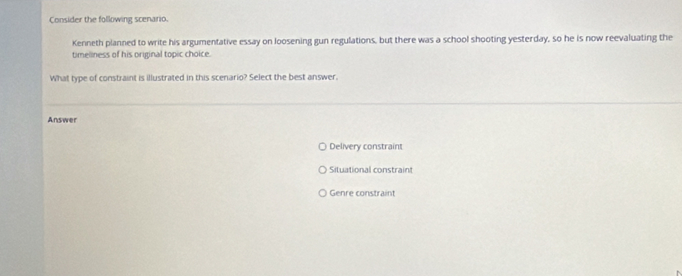 Consider the following scenario.
Kenneth planned to write his argumentative essay on loosening gun regulations, but there was a school shooting yesterday, so he is now reevaluating the
timeliness of his original topic choice.
What type of constraint is illustrated in this scenario? Select the best answer,
Answer
Delivery constraint
Situational constraint
Genre constraint