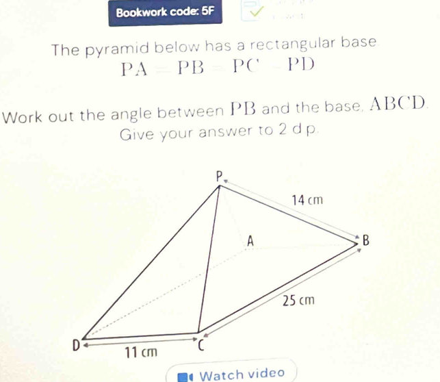 Bookwork code: 5F 
The pyramid below has a rectangular base. 
PAPBPCPD 
Work out the angle between PB and the base, ABCD. 
Give your answer to 2 d p. 
Watch video