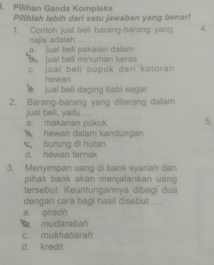 Pilihan Ganda Kompleks
Pilihlah lebih dari satu jawaban yang benar!
1. Contoh jual beli barang-barang yang 4.
najis adalah ....
a. jual beli pakaian dalam
jual beli minuman keras
c. jual beli pupuk dari kotoran
hewan
C jual beli daging babi segar
2. Barang-barang yang dilarang dalam
jual beli, yaitu ....
a. makanan pokok
5.
I hewan dalam kandungan
c burung di hutan
d. hewan ternak
3. Menyimpan uang di bank syariah dan
pihak bank akan menjalankan uang
tersebut. Keuntungannya dibagi dua
dengan cara bagi hasil disebut ....
a. qiradh
mudarabah
c. mukhabarah
d. kredit