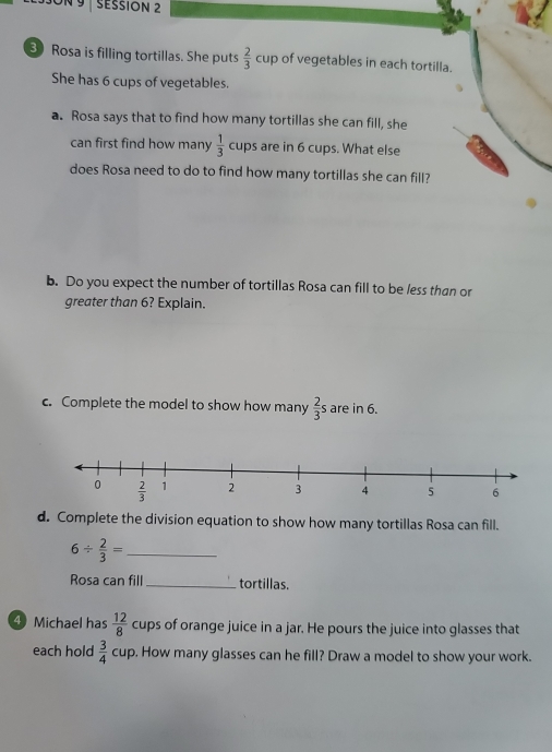 3ON 9  SESSIÓN 2
3 Rosa is filling tortillas. She puts  2/3 cup of vegetables in each tortilla
She has 6 cups of vegetables.
a. Rosa says that to find how many tortillas she can fill, she
can first find how many frac 13^((circ) cups are in 6 cups. What else
does Rosa need to do to find how many tortillas she can fill?
b. Do you expect the number of tortillas Rosa can fill to be less than or
greater than 6? Explain.
c. Complete the model to show how many frac 2)3 s are in 6.
d. Complete the division equation to show how many tortillas Rosa can fill.
6/  2/3 = _
Rosa can fill _tortillas.
④ Michael has  12/8  cups of orange juice in a jar. He pours the juice into glasses that
each hold  3/4  CU. , How many glasses can he fill? Draw a model to show your work.
