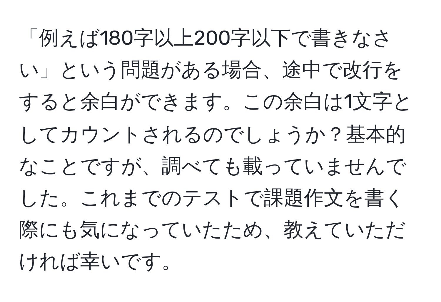 「例えば180字以上200字以下で書きなさい」という問題がある場合、途中で改行をすると余白ができます。この余白は1文字としてカウントされるのでしょうか？基本的なことですが、調べても載っていませんでした。これまでのテストで課題作文を書く際にも気になっていたため、教えていただければ幸いです。