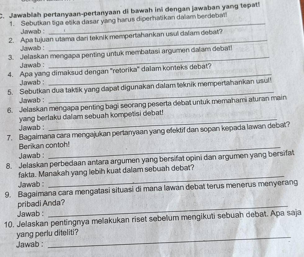 Jawablah pertanyaan-pertanyaan di bawah ini dengan jawaban yang tepat! 
1. Sebutkan tiga etika dasar yang harus diperhatikan dalam berdebat! 
Jawab : 
_ 
2. Apa tujuan utama dari teknik mempertahankan usul dalam debat? 
Jawab : 
_ 
_ 
3. Jelaskan mengapa penting untuk membatasi argumen dalam debat! 
Jawab : 
_ 
4. Apa yang dimaksud dengan "retorika" dalam konteks debat? 
Jawab : 
_ 
5. Sebutkan dua taktik yang dapat digunakan dalam teknik mempertahankan usul! 
Jawab : 
6. Jelaskan mengapa penting bagi seorang peserta debat untuk memahami aturan main 
yang berlaku dalam sebuah kompetisi debat! 
Jawab : 
_ 
7. Bagaimana cara mengajukan pertanyaan yang efektif dan sopan kepada lawan debat? 
Berikan contoh! 
Jawab : 
8. Jelaskan perbedaan antara argumen yang bersifat opini dan argumen yang bersifat 
fakta. Manakah yang lebih kuat dalam sebuah debat? 
Jawab : 
_ 
9. Bagaimana cara mengatasi situasi di mana lawan debat terus menerus menyerang 
pribadi Anda? 
Jawab : 
10. Jelaskan pentingnya melakukan riset sebelum mengikuti sebuah debat. Apa saja 
yang perlu diteliti? 
Jawab : 
_