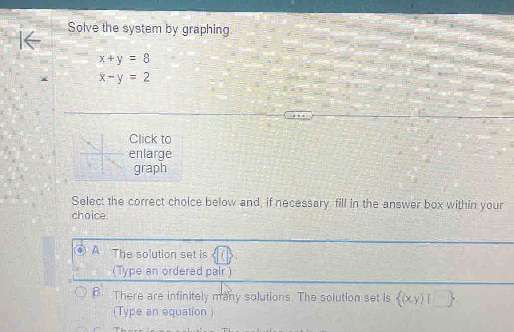 Solve the system by graphing.
x+y=8
x-y=2
Click to
enlarge
graph
Select the correct choice below and, if necessary, fill in the answer box within your
choice
A. The solution set is
(Type an ordered pair )
B. There are infinitely many solutions. The solution set is  (x,y)|□ 
(Type an equation )