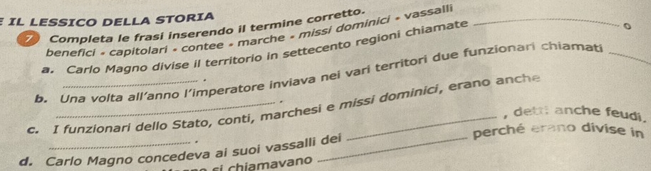 IL LESSICO DELLA STORIA 
Completa le frasi inserendo il termine corretto._ 
benefici « capitolari « contee » marche » missi dominici » vassalli 
a. Carlo Magno divise il territorio in settecento regioni chiamate 
0 
b. Una volta all’anno l’imperatore inviava nei vari territori due funzionari chiamati_ 
. 
. 
c. I funzionari dello Stato, conti, marchesi e missi dominici, erano anche 
, detti anche feudi. 
perché erano divise in 
. 
d. Carlo Magno concedeva ai suoi vassalli dei 
si chiamavano