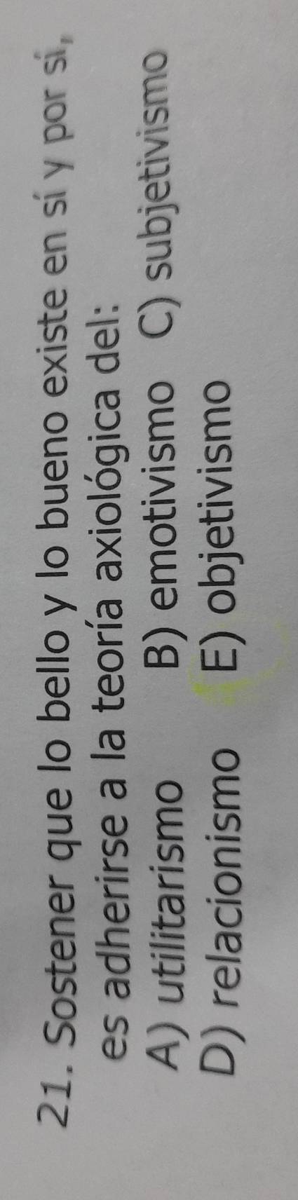 Sostener que lo bello y lo bueno existe en sí y por sí,
es adherirse a la teoría axiológica del:
A) utilitarismo B) emotivismo C) subjetivismo
D) relacionismo E) objetivismo