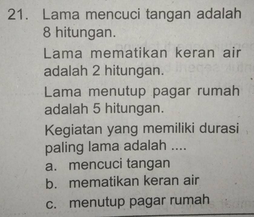 Lama mencuci tangan adalah
8 hitungan.
Lama mematikan keran air
adalah 2 hitungan.
Lama menutup pagar rumah
adalah 5 hitungan.
Kegiatan yang memiliki durasi
paling lama adalah ....
a. mencuci tangan
b. mematikan keran air
c. menutup pagar rumah