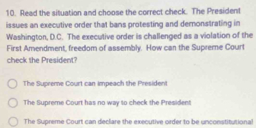 Read the situation and choose the correct check. The President
issues an executive order that bans protesting and demonstrating in
Washington, D.C. The executive order is challenged as a violation of the
First Amendment, freedom of assembly. How can the Supreme Court
check the President?
The Supreme Court can impeach the President
The Supreme Court has no way to check the President
The Supreme Court can declare the executive order to be unconstitutiona!