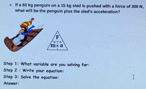 If a 60 kg penguin on a 15 kg sled is pushed with a force of 300 N, 
what will be the penguin plus the sled's acceleration? 
F
/ T/
m* a
Step 1: What variable are you solving for: 
Step 2 : Write your equation: 
Step 3: Solve the equation: 
Answer: