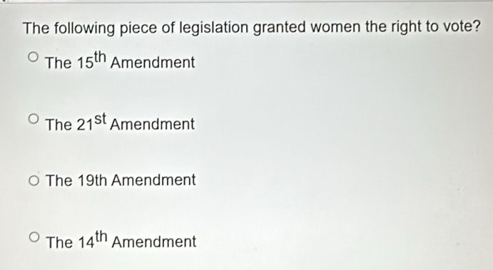 The following piece of legislation granted women the right to vote?
The 15^(th) Amendment
The 21^(st) Amendment
The 19th Amendment
The 14^(th) Amendment