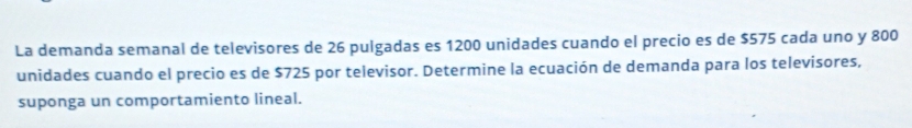 La demanda semanal de televisores de 26 pulgadas es 1200 unidades cuando el precio es de $575 cada uno y 800
unidades cuando el precio es de $725 por televisor. Determine la ecuación de demanda para los televisores, 
suponga un comportamiento lineal.