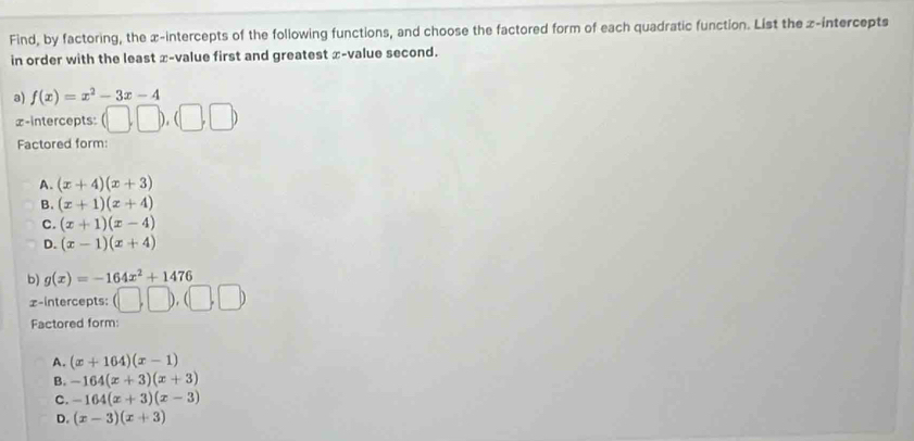 Find, by factoring, the x-intercepts of the following functions, and choose the factored form of each quadratic function. List the z -intercepts
in order with the least x -value first and greatest x -value second.
a) f(x)=x^2-3x-4
£ -intercepts: (□ ,□ ),(□ ,□ )
Factored form:
A. (x+4)(x+3)
B. (x+1)(x+4)
C. (x+1)(x-4)
D. (x-1)(x+4)
b) g(x)=-164x^2+1476
x-intercepts: (□ ,□ ),(□ ,□ )
Factored form:
A. (x+164)(x-1)
B. -164(x+3)(x+3)
C. -164(x+3)(x-3)
D. (x-3)(x+3)