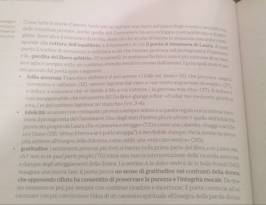 onaggio Come tutte le storie d’amore, tanto più se narrate non tanto sul piano degli eventi e dei fatti, ma
ncesco.
tivieni di delle emozioni provate, anche quella del Canzoniere ha uno sviluppo contraddittorio e frasta-
danimo gliato. Senz’altro il momento di svolta, ossia ciò che in una divisione in sequenze narrative corri
sponde alla rottura dell’equilibrio, é il momento in cui il poeta si innamora di Laura. A quel
punto il vortice di sensazioni si infittisce e ciò che l'amore provoca nel protagonista-Francesco
è la «perdita del libero arbitrio» (Fornasieri). In sostanza l'io lirico non è più padrone di sé stes
so e agisce sempre sotto un continuo stimolo emotivo mosso dall'amore. I principali stati d'ani-
mo provati dal poeta sono i seguenti:
follia amorosa: Francesco definisce il suo amore «'l folle mi' desio» (6), che provoca «aspro
tormento» e «affanni» (12), «amare lagrime dal viso» e «un vento angoscioso di sospiri» (17),
e induce a sostenere che «è debile il filo a cui s'attene / la gravosa mia vita» (37). Il dolore è
cosl insopportabile che nel sonetto 82 l’io lirico giunge a dire: «d’odiar me medesmo giunto a
riva, / et del continuo lagrimar so' stancho» (vv. 3-4);
infelicità: un amore non corrisposto provoca sempre dolore e a questa regola non si sottrae nem-
meno il protagonista del Canzoniere. Uno degli stati d’animo più ricorrenti è quello dell'infelicità
provocato proprio da Laura, che «consuma e strugge» (72) e come una calamita «tragge a sé il fe
ro e 1 fura» (135; ''attrae il ferro a sé e poi lo strappa”); è inevitabile dunque che la donna sia perce-
pita, sebbene all'insegna della dolcezza, come ostile: una «mia cara nemica» (315);
gratitudine: i sentimenti amorosi più forti si hanno nella prima parte del libro; con Lasso me,
ch'i' non so in qual parte pieghi (70) inizia una nuova interpretazione della vicenda amorosa
e dunque degli atteggiamenti della donna. La sestina A la dolce ombra de le belle frondi (142)
inaugura una nuova fase: il poeta prova un senso di gratitudine nei confronti della donna,
che opponendo rifiuto ha consentito di preservare la purezza e l’integrità morale. Da que-
sto momento in poi, pur sempre con continue ricadute e incertezze, il poeta comincia ad ac-
carezzare con più convinzione l'idea di un cammino spirituale all'insegna della parola divina.